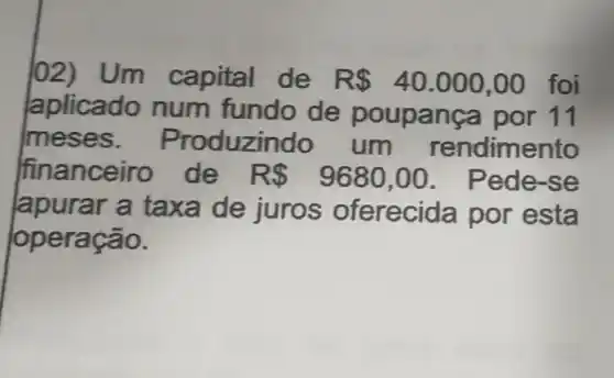 l02) Um capital de R 40.000,00 foi
aplicado num fundo de poupança por 11
meses . Produzindo um rendimento
financeiro de R 9680,00 . Pede-se
lapurar a taxa de juros oferecida por esta
operação.