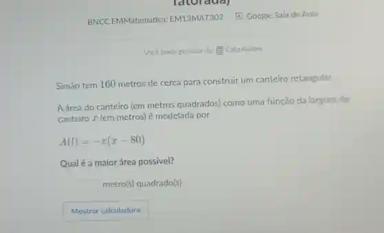 latoraual
BNCC.EMMatematica EM13MAT302 E Google Sala de Aula
Você pode precisar de:E Calculadora
Simão tem 160 metros de cerca para construir um canteiro retangular.
A área do canteiro (em metros quadrados) como uma função da largura do
canteiro x (em metros) é modelada por
A(l)=-x(x-80)
Qualé a maior área possivel?
square 
metro(s) quadrado(s)
Mostrar calculadora