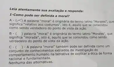 Leia atentamente sua avaliação e responda:
1-Como pode ser definida a moral?
Acdot (x) A palawra "moral"é originária do termo latino "Morales", que
significa "relativo aos costumes , isto é, aquilo que se consolidou
como sendo verdadeiro do ponto de vista da ação.
B- () palavra "moral" é originária do termo latino "Morales", que
significa "morada", isto é aquilo que se consolidou como sendo
verdadeiro do ponto de vista da ação.
C.
conjunto de conhecimentos extraidos da investigação do
() - A palavra "moral" também pode ser definida como um
comportamento humano na tentativa de ética de forma
racional e fundamentada.
Nenhuma das alternativas.