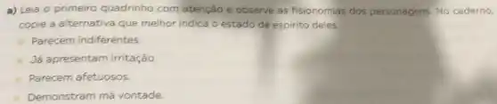 a) Leia o primeiro quadrinho com atenção e observe as fisionomias dos personagens. No caderno,
copie a alternativa que melhor indica o estado de espirito deles.
Parecem indiferentes.
Já apresentam irritação.
Parecem afetuosos.
Demonstram má vontade