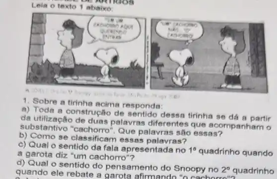 Leia o texto 1 abaixo
1. Sobre a tirinhe acima responda:
a) Toda a construcão de sentido dessa tirinha se dá a partir
da utilização de duas palavras diferentes que acompanham o
substantivo Que palavras são essas?
b) Como se classificam essas palavras?
c) Qual o sentido da fala apresentada no 1^circ  quadrinho quando
a garota diz "um cachorro"?
square 
guando-ele rebate agarda-afimano Smoty-no-Pe
d) Qual o sentido do pensamento do Snoopy no 2^circ  quadrinho