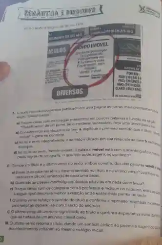 Leia o texto
1. Otexto reproduction parect publicado em uma página de jornal mais precisamente na
seçào "Classificados".
a) Troque ideias com os colegas e descreva em poucas palavras a função da
"Classificados" de um jornal. Se considerar necessário, faça uma breve pesquisa.
b) Considerando sua resposta ao item a explique o primeiro sentido que o titulo -Vend:
imóvel" sugere no contexto.
c) Aoler 0 texto integralmente, o sentido indicado em sua resposta ao item b permanes
Explique.
d) No título do texto, "Vendo imóvel"a palavra imóvel está sem o acento gráfico previse
pelas regras de ortografia. O que isso pode sugerir,no contexto?
2. Compare o titulo e o último verso do texto, ambos constituídos das palavras vendo eing
a) Essas duas palavras têm 0 mesmo sentido no título e no último verso? Justifique sa
resposta e dê o(s)sentido(s) de cada uma delas.
b) Quais são as classes morfológicas dessas palavras em cada ocorrência?
c) Troque ideias com os colegas e com o professor e indique no caderno entre as opps
a seguir, qual descreve melhor a relação entre essas duas partes do texto.
1. O último verso reforça o sentido do título e confirma a hipótese levantada inicialment
pelo leitor ao deparar-se com o texto do anúncio.
II. O último verso dá um novo significado ao titulo e quebra a expectativa inicial do leita
que se tratava de um anúncio classificado.
III. O último verso retoma o título dando um sentido cíclico ao poema e sugerindo ques
acontecimentos voltaram ao mesmo estágio inicial.