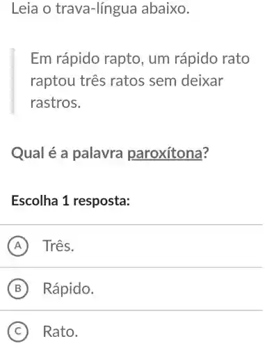 Leia o trava -língua abaixo.
Em rápido rapto , um rápido rato
raptou três ratos sem deixar
rastros.
Qual é a palavra paroxíto na?
Escolha 1 resposta:
A Três.
B Rápido.
C Rato. (C)