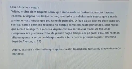 Leia o trecho a seguir:
"Além, muito além daquela serra, que ainda azula no horizonte, nasceu Iracema.
Iracema, a virgem dos lábios de mel, que tinha os cabelos mais negros que a asa da
graúna e mais longos que seu talhe de palmeira. O favo da jati não era doce como seu
sorriso; nem a baunilha recendia no bosque como seu hálito perfumado. Mais rápida
que a ema selvagem a morena virgem corria o sertǎo c as matas do Ipu, onde
campeava sua guerreira tribo da grande nação tabajara Opé grácil c nu, mal roçando,
alisava apenas a verde pelúcia que vestia a terra com as primeiras águas." (Iracema,
José de Alencar, p 12)
Agora, assinale a alternativa que apresenta a(s) tipologia(s) textual(is) predominante(s)
no texto: