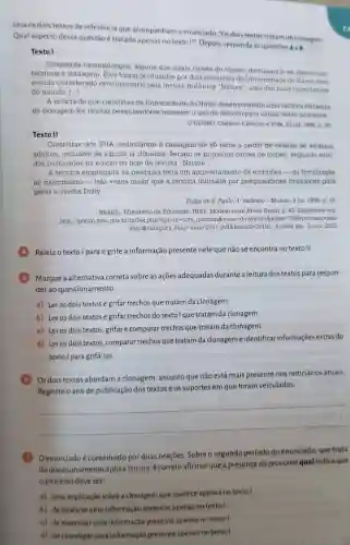 Leia os dois textos de referência que acompanham o enunciado: "Os dois textos tratam de clonagem.
Qual aspecto dessa questão é tratado apenas no texto 1?Depois, responda as questoes
4a8
Texto I
Cinquenta camundongos, alguns dos quais clones de clones, derrubaram os obstáculos
técnicos a clonagem . Eles foram produzidos por dois cientistas da Universidade do Havai num
estudo considerado revolucionário pela revista britânica "Nature", uma das mais importantes
do mundo. [...]
A noticia de que cientistas da Universidade do Havai desenvolveram uma técnica eficiente
de clonagem fez muitos pesquisadores temerem o uso do método para clonar seres humanos.
GLOBO. Caderno Ciências e Vida. 23 jul. 1998, p. 36
Texto II
Cientistas dos EUA anunciaram a clonagem de 50 ratos a partir de células de animais
adultos, inclusive de alguns já clonados Seriam os primeiros clones de clones segundo estu-
dos publicados na edição de hoje da revista "Nature".
A técnica empregada na pesquisa teria um aproveitamento de embriōes-da fertilização
ao nascimento-três vezes maior que a técnica utilizada por pesquisadores británicos para
gerar a ovelha Dolly.
Folha de S. Paulo 1' caderno-Mundo 3 jul. 1998, p 16
BRASIL. Ministério da Educação. INEP. Modelo teste Prova Brasil. p 42. Disponivel em:
http://portal.mec.gov.br/index.php?option=coi n docman@view-download8 kalias-7998-provamodelo-
9ano&category slug"n haio-2011-pdf8.Itemid-30192.Acesso em: 2 nov 2023
(4)Releia o texto I para e grife a informação presente nele que não se encontra no texto II.
(5) Marque a alternativa correta sobre as ações adequadas durante a leitura dos textos para respon-
der ao questionamento
a) Leros dois textos e grifar trechos que tratam da clonagem.
b) Ler os dois textos e grifar trechos do texto I que tratam da clonagem.
c) Leros dois textos grifare comparar trechos que tratam da clonagem.
d) Leros dois textos comparar trechos que tratam da clonageme identificar informações extras do
texto I para grifá-las.
(6) Os dois textos abordam a clonagem assunto que não está mais presente nos noticiários atuais.
Registre o ano de publicação dos textos e os suportes em que foram veiculados.
__
(7) Oenunciadoé constituído por duas orações. Sobre o segundo período do enunciado, que trata
do questionamento após a leitura,correto afirmarque a presença do pronome qual indica que
processo deve ser:
a) uma explicação sobre a clonagem que aparece apenas no texto I.
b) delocalizaruma informação presente apenas no texto I.
o) de examinar uma informação presente apenas no texto I.
d) de investigar uma informação presente apenas no texto!