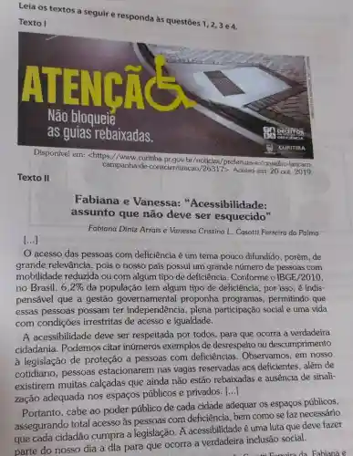 Leia os textos a seguir e responda às questōes 1, 2,3 e4.
Texto I
campanha-de-conscientizacao /26317>. Acesso em: 20 out 2019.
/prefeitura-e-conselho-lancam-
Texto II
Fabiana e Vanessa: "'Acessibilidade:
assunto que não deve ser esquecido"
() ansioplid
Fabiana Diniz Arrais e Vanessa Cristina L. Casotti Ferreira da Palma
acesso das pessoas com deficiência é um tema pouco difundido , porém, de
grande relevância, pois o nosso país possui um grande número de pessoas com
mobilidade reduzida ou com algum tipo de deficiência. Conforme o IBGE/2010,
no Brasil, 6,2%  da população tem algum tipo de deficiência por isso, é indis-
pensável que a gestão governamental proponha programas , permitindo que
essas pessoas possam ter independência,plena participação social e uma vida
com condições irrestritas de acesso e igualdade.
A acessibilidade deve ser respeitada por todos , para que ocorra a verdadeira
cidadania. Podemos citar inúmeros exemplos de desrespeito ou descumprimento
à legislação de proteção a pessoas com deficiências . Observamos, em nosso
cotidiano, pessoas estacionarem nas vagas reservadas aos deficientes, além de
existirem muitas calçadas que ainda não estão rebaixadas e ausência de sinali-
zação adequada nos espaços públicos e privados.
()
Portanto, cabe ao poder público de cada cidade adequar os espaços públicos,
as pessoas com deficiência, bem como se faz necessário
parte do nosso dia a dia para que ocorra a verdadeira inclusão social.
Fabiana e