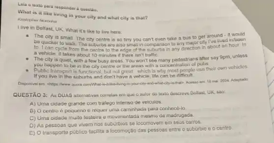 Lela o texto para responder à questio.
What is it like living in your city and what city is that?
Kristopher Noronha
I live in Belfast UK. What it's like to live here:
The city is small. The city centre is so tiny you can't even take a bus to get around - it would
be quicker to walk The suburbs are also small in comparison to any major city I've lived in/been
to. I can cycle from the centre to the edge of the suburbs in any direction in about an hour In
a vehicle, it takes about 10 minutes if there isn't traffic.
The city is quiet with a few busy areas. You won't see many pedestrians after say 9pm unless
you happen to be in the city centre or the areas with a concentration of pubs.
e Public transport is functional but not great -which is why most people use their own vehicles.
If you live in the suburbs and don't have a vehicle, life can be difficult.
Disponivel em: <https://www quora com/What-vis-it-like-living-in-yourse by-and-what-city-is-thatD. Acesso em: 16 mai. 2024. Adaptado.
QUESTÃO 3: As DUAS alternativas corretas em que o autor do texto descreve Belfast, UK, sào:
A) Uma cidade grande com trafego intenso de veiculos.
B) O centro é pequeno e requer uma caminhada para conhecé-io.
C) Uma cidade muito festeira e movimentada mesmo da madrugada.
D) As pessoas que vivem nos subúrbios se locomovem em seus carros.
E) O transporte público facilita a locomoção das pessoas entre o subúrbio e o centro.