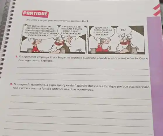 Lela a tira a seguir para responder as questoes 8 e 9.
8. Oargumento empregado por Hagar no segundo quadrinho convida o leitor a uma reflexáo. Qual é
esse argumento?Explique.
__
9. No segundo quadrinho a expressão "pra elas"aparece duas vezes. Explique por que essa expressão
não exerce a mesma função sintática nas duas ocorréncia;
__