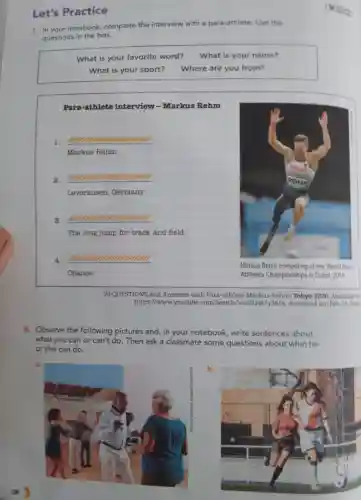 Let's Practice
7. In your notebook complete the interview
with a para-athlete. Use the
questions in the box.
What is your favorite word? What is your name?
What is your sport? Where are you from?
Para-athlete interview-Markus Rehm
1. __
Markus Rehm.
2. __
Leverkusen ,Germany.
3. __
The long jump for track and fleld.
4. __
Chance.
Markus Rehm at the World Para
Athletics Championships in Dubai, 2019
20 QUESTIONS and Answers with Para-athlete Markus Rehm. Tokyo 2020 Available at
8. Observe the following pictures and, in your notebook, write sentences about
what you can or can't do. Then ask a classmate some questions about what he
or she can do
a.
b.