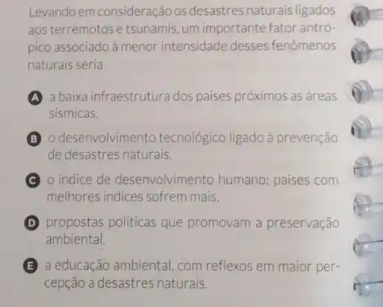 Levando em consideração os desastres naturais ligados
aos terremotos e tsunamis, um importante fator antró-
pico associado à menor intensidade desses fenômenos
naturais seria
A a baixa infraestrutura dos paises próximos as áreas
sismicas.
B o desenvolvimento tecnológico ligado à prevenção
de desastres naturais.
C o indice de desenvolvimento humano; paises com
melhores indices sofrem mais.
D propostas politicas que promovam a preservação
ambiental.
E a educação ambiental com reflexos em maior per-
cepção a desastres naturais.