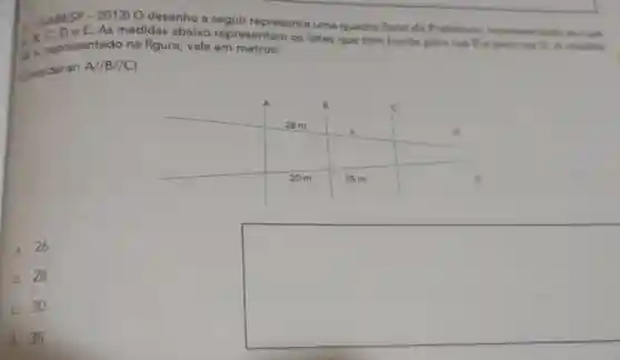 Li SARESP-2013)O desenho a seguir representa uma quadra fiscal da Prefeitura representando as fun
e E. As medidas abaixo representam os lotes que têm frente para nua E - para rua D. A modida
A. B representado na figura, vale em metros:
Considerar A//B//C)
A	B	c
28 m
x	D
20 m	25 m	E
a. 26.
b. 28.
C. 30.
d. 35.
square