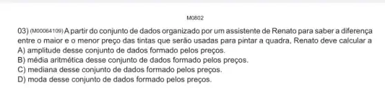 M0802
03) (M00064109) A partir do conjunto de dados organizado por um assistente de Renato para saber a diferença
entre o maior e o menor preço das tintas que serão usadas para pintar a quadra Renato deve calcular a
A) amplitude desse conjunto de dados formado pelos preços.
B) média aritmética desse conjunto de dados formado pelos preços.
C) mediana desse conjunto de dados formado pelos preços.
D) moda desse conjunto de dados formado pelos preços.