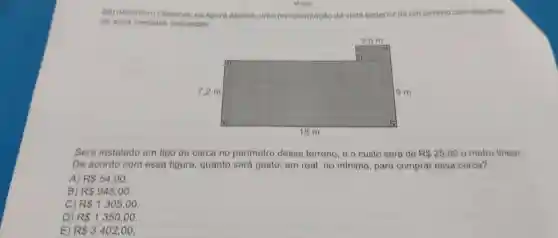 M1201
08) (Mooorsasi) Observe na figura abaixo, uma representação da vista superior de um terreno com algumas
de suas medidas indicadas.
Será instalado um tipo de cerca no perímetro desse terreno, 00 custo será de R 25,00 o metro linear.
De acordo com essa figura, quanto será gasto, em real, no mínimo, para comprar essa cerca?
A R 54,00.
B) R 945,00.
C) R 1305,00.
D R 1350,00
E) R 3402,00.