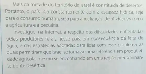 Mais da metade do território de Israel é constituída de desertos
Portanto, o país lida constantem ente com a escassez hídrica, seja
para o consumo humano, seja para a realização de atividades como
a agricultura e a pecuária.
Investigue, na internet,a respeito das dificuldades enfrentadas
pelos produtores rurais nesse pais em consequência da falta de
água, e das estratégias adotadas para lidar com esse problema, as
quais permitiram que Israel se tornasse uma referência em produtivi-
dade agrícola mesmo se encontrando em uma regiāo predominan-
temente desértica.