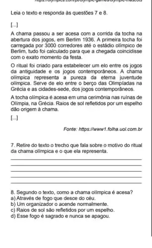 maps,holympics.com/poorymple "yamesiolympic-mascols
Leia o texto e responda às questões 7 e 8.
[ldots ]
A chama passou a ser acesa com a corrida da tocha na
abertura dos jogos, em Berlim 1936. A primeira tocha foi
carregada por 3000 corredores até o estádio olímpico de
Berlim, tudo foi calculado para que a chegada coincidisse
com o exato momento da festa.
ritual foi criado para estabelecer um elo entre os jogos
da antiguidade e os jogos contemporâneos. A chama
olimpica representa a pureza da eterna juventude
olímpica. Serve de elo entre o berço das na
Grécia e as cidades-sed , dos jogos contemporâneos.
A tocha olimpica é acesa em uma cerimônia nas ruínas de
Olímpia, na Grécia. Raios de sol refletidos por um espelho
dão origem à chama.
[...]
Fonte: https://www1 .folha.uol.com.br
7. Retire do texto o trecho que fala sobre o motivo do ritual
da chama olímpica e o que ela representa.
__
8. Segundo o texto , como a chama olímpica é acesa?
a) Através de fogo que desce do céu.
b) Um organizador o acende normalmente.
c) Raios de sol são refletidos por um espelho.
d) Esse fogo é sagrado e nunca se apagou.