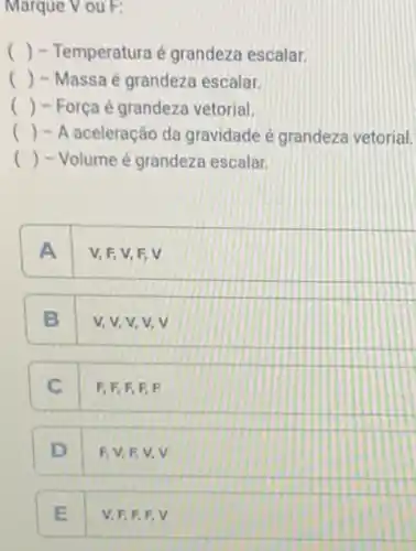 Marque V ou F:
() - Temperatura é grandeza escalar.
() - Massa é grandeza escalar.
() - Força é grandeza vetorial.
() - A aceleração da gravidade é grandeza vetorial,
() - Volume é grandeza escalar.
A V, F, V, F v
B v,v,v,v V
C F, F, F.F.F
D F.V.EV V
E V. F,F.F V