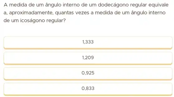 A medida de um ângulo interno de um dodecágono regular equivale a, aproximadamente, quantas vezes a medida de um ângulo interno de um icoságono regular?
1,333
1,209
0,925
0,833