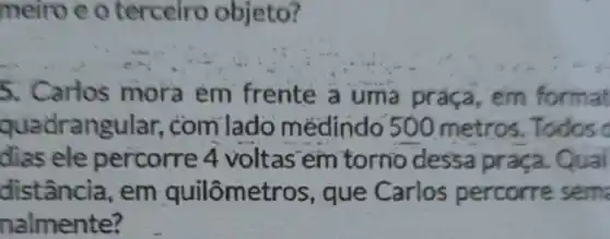 meiro e o terceiro objeto?
5. Carlos mora em frente a uma práça, em format
quadrangular,com lado médindo 500 metros. Todos o
dias ele percorre 4 voltas em torno dessa praça. Qual
distância, em quilômetros, que Carlos percorre sema
nalmente?