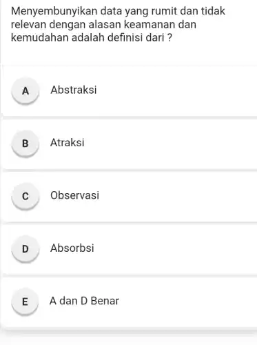 Menyembunyikar data yang rumit dan tidak
relevan dengan alasan keamanan dan
kemudahar adalah definisi dari ?
A Abstraksi
B ) Atraksi
C ) Observasi
D ) Absorbsi
E A dan D Benar