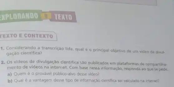 MPLORAMDO 0 TEXTO
TEXTO E CONTEXTO
1. Considerando a transcrição lida, qual é o principal objetivo de um video de divul-
gação científica?
2. Os videos de divulgação científica são publicados em plataformas de compartilha-
mento de videos na internet. Com base nessa informação, responda ao que se pede.
a) Quem é 0 provável público-alvo desse vídeo?
b) Qualé a vantagem desse tipo de informação cientifica ser veiculado na internet?