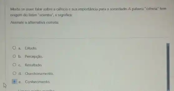 Muito se ouve falar sobre a ciência e sua importância para a sociedade. A palavra "ciência tem
origem do latim "scientia , e significa:
Assinale a alternativa correta:
a. Estudo.
b. Percepção
c. Resultado
d. Questionamento.
e. Conhecimento.