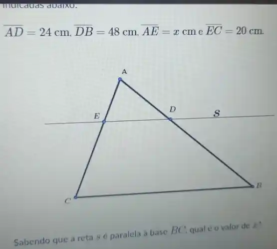 murcauas avalxu.
overline (AD)=24cm,overline (DB)=48cm,overline (AE)=xcm e overline (EC)=20cm
Sabendo que a reta sé paralela à base
BC qual é o valor de x?