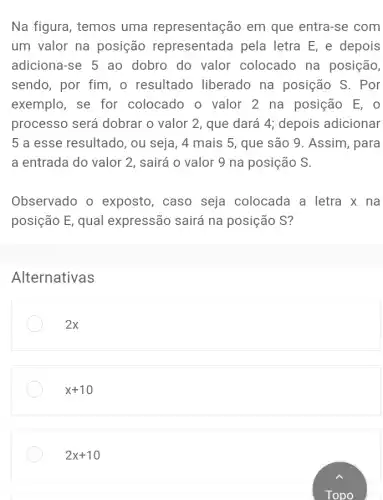 Na figura, temos uma representação em que entra-se com
um valor na posição representada pela letra E, e depois
adiciona-se 5 ao dobro do valor colocado na posição,
sendo, por fim, o resultado liberado na posição S. Por
exemplo, se for colocado o valor 2 na posição E , o
processo será dobrar o valor 2 , que dará 4; depois adicionar
5 a esse resultado , ou seja, 4 mais 5, que são 9 . Assim, para
a entrada do valor 2, sairá o valor 9 na posição S.
Observado o exposto, caso seja colocada a letra x na
posição E, qual expressão sairá na posição S?
Alternativas
2x
2x+10
2x+10