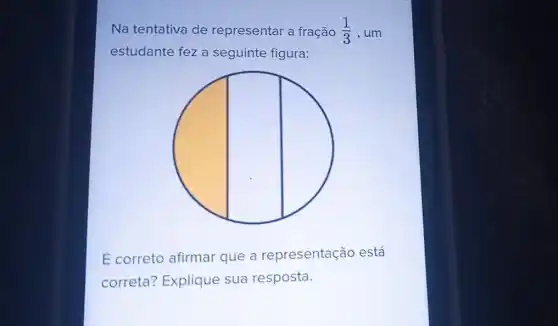 Na tentativa de representar a fração (1)/(3) , um
estudante fez a seguinte figura:
É correto afirmar que a representação está
correta? Explique sua resposta.