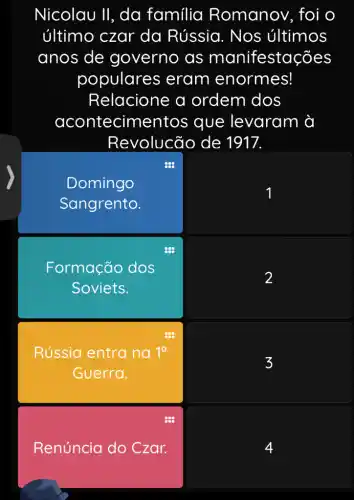 Nicolau 11 , da família Romanov, foi o
último czar da Rússia . Nos últimos
anos de governo as manifestações
populares eram enormes!
Relacione a ordem dos
acontecimen tos que levaram à
Revolucão de 1917.
Domingo
Sangrento.
square 
Formação dos
Soviets.
square 
Rússia entra na 1^a
Guerra.
square 
Renúncia do Czar.