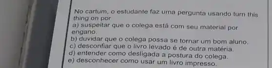 No cartum, o estudante faz uma pergunta usando turn this
thing on por
a) suspeitar que o colega está com seu material por
engano.
b) duvidar que o colega possa se tornar um bom aluno.
c) desconfiar que o livro levado é de outra matéria.
d) entender como desligada a postura do colega.
e) desconhecer como usar um livro impresso.