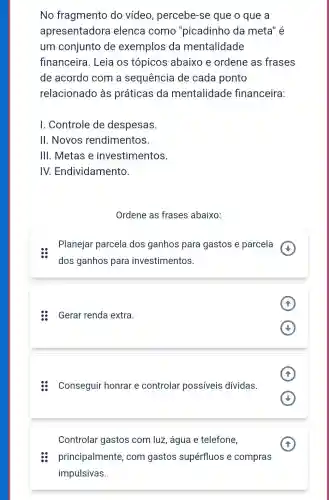 No fragmento do vídeo , percebe-se que o que a
apresentadora elenca como "picadinho da meta" é
um conjunto de exemplos da mentalidade
financeira. Leia os tópicos abaixo e ordene as frases
de acordo com a sequência de cada ponto
relacionado às práticas da mentalidade financeira:
I. Controle de despesas.
II. Novos rendimentos.
III. Metas e investimentos.
IV.Endividamento.
Ordene as frases abaixo:
Planejar parcela dos ganhos para gastos e parcela
dos ganhos para investimentos.
Gerar renda extra
(1)
A (1)
Conseguir honrar e controlar possíveis dívidas.
(v)
Controlar gastos com luz, água e telefone,
(A)
principalmente, com gastos.supérfluos-compras