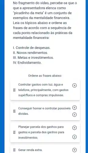 No fragmento do vídeo, percebe-se que o
que a apresentadora elenca como
"picadinho da meta" é um conjunto de
exemplos da mentalidade financeira.
Leia os tópicos abaixo e ordene as
frases de acordo com a sequência de
cada ponto relacionado às práticas da
mentalidade financeira:
I. Controle de despesas.
II. Novos rendimentos.
III. Metas e investimentos.
IV. Endividamento.
Ordene as frases abaixo:
Controlar gastos com luz, água e
: telefone , principalmente, com gastos
supérfluos e compras impulsivas.
Conseguir honrar e controlar possíveis
dividas.
(4)
Planejar parcela dos ganhos para
(1)
: gastos e parcela dos ganhos para
Gerar renda extra.