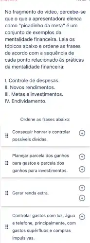 No fragmento do vídeo , percebe-se
que o que a apresentadora elenca
como "picadinho da meta" é um
conjunto de exemplos da
mentalidade financeira . Leia os
tópicos abaixo e ordene as frases
de acordo com a sequência de
cada ponto relacionado às práticas
da mentalidade financeira:
I. Controle de despesas.
II. Novos rendimentos.
III. Metas e investimentos
IV. Endividamento.
Ordene as frases abaixo:
Conseguir honrar e controlar
possiveis dividas.
Planejar parcela dos ganhos
: para gastos e parcela dos
ganhos para investimentos.
: Gerar renda extra.
(f)
B (+)
Controlar gastos com luz , água
e telefone, principalmente , com
gastos supérfluos e compras
impulsivas.