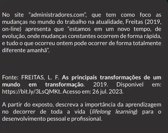 No site "administrad lores.com", que tem como foco . as
mudanças no mundo do trabalho na atualidade , Freitas (2019,
on-line)apresenta que "estamos em um novo tempo, de
evolução, onde mudanças constantes ocorrem de forma rápida,
e tudo o que ocorreu ontem pode ocorrer de forma totalmente
diferente amanha".
Fonte: FREITAS,L. F. As principais transformaçã es de um
mundo em sformação. 2019. Disponível . em:
https://bit.ly/3 LsQMKt. Acesso em: 26 jul. 2023.
A partir do exposto , descreva a importância da a prendizagem
no decorrer de toda a vida (lifelong learning para o
desenvolvimento pessoal e profissional.