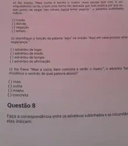 a) No trecho "Mas como é bonito o inseto: mais pousa que vive, é um
esqueletinho verde, e tem uma forma tão delicada que isso explica por que eu,
que gosto de pegar nas coisas, nunca tentei pegá-la.", o advérbio sublinhado
indica:
( ) modo
( ) dúvida
( ) negação
( ) tempo
b) Identifique a função da palavra "aqui" na oração "Aqui em casa pousou uma
esperança."
( ) advérbio de lugar
( ) advérbio de modo
( ) advérbio de tempo
( ) advérbio de afirmação
c) Na frase "Mas a outra, bem concreta e verde: 0 inseto.", o advérbio "be
modifica o sentido de qual palavra abaixo?
( ) mas
( ) outra
( ) inseto
() concreta
Questão 8
Faça a correspondência entre os advérbios sublinhados e as circunstân
eles indicam: