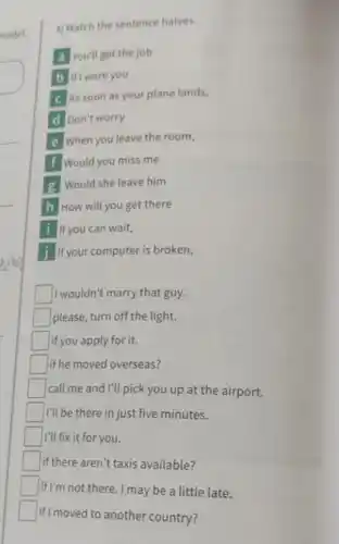 nodel.
3] Match the sentence halves.
A You'll get the job
B If I were you
As soon as your plane lands,
D Don't worry
E When you leave the room,
F Would you miss me
g Would she leave him
H How will you get there
I If you can wait,
J If your computer is broken,
I wouldn't marry that guy.
if you apply for it.
if he moved overseas?
call me and I'll pick you up at the airport.
I'll be there in just five minutes.
if I'm not there.I may be a little late.
if I moved to another country?