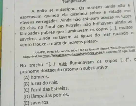 A noite se antecipou. Os homens ainda não a
esperavam quando ela desabou sobre a cidade em
nuvens carregadas Ainda não estavam acesas as luzes
do cais, no Farol das Estrelas não brilhavam ainda as
lâmpadas pobres que iluminavam os copos [...], muitos
saveiros ainda cortavam as águas do mar quando o
vento trouxe a noite de nuvens pretas.
AMADO, Jorge. Mar morto 79. ed. Rio de Janeiro: Record, 2001 (Fragmento).
Disponivel em https://previe Minyurl.com/GPMDGO-LPIIO Acesso em: 21 ago. 2019.
No trecho "[...]que iluminavam os copos
[ldots ]^11 . o
pronome destacado retoma o substantivo:
(A) homens.
(B) luzes do cais.
(C) Farol das Estrelas.
(D) lâmpadas pobres.
(E) saveiros.