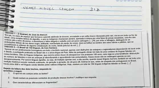 NOME: AIGUEC CENCOM
 2: B 
TRECHM 1 - O Guarani, de José de Alencar.
"Em pé, no meio espaço que formava a grande abbeda de Arocer, encostado a um velho tronco decepado pelo raio, via-se um indio na for da idade. Uma simples tinica, de algodos, a que os indigenas chamavam ainará, apertada e a chutura for uma fakta de penas escartates, cala-the dos ombiros até o meio de pena desenava tahle dagado e cobele com um junco sekyagem. [...] Ali, por entre a folhagem, distinguia-se as ondulapós felinas de um dorso, ergpo. Ditham, marchatado de parofo; às vezes, viam-se brilhar na sombra dos raios vítres e palidos, que se sentenhaços a refexos de algum estratizalçăo de rocha, ferida pela luz do sol. [...]"
TRECHM 2 - O Brasil de 154 linguas, de Caio Santana.
"Apesir dos ser trazimentos homogêneo em todo o território nacional, apenas com distingles de setoques e regionalismos dependendo do local onde é falado, o portugueso praticado no Brasil năo se a última lingua do Pais. Além do portupueso oficial, ha mais de uma centena de linguas faladas em nosso território. São as linguas indigenas, que correma éticios riscos de desaparecer nos próximos 100 anos, caso siga-se uma tendência: diminuiçăo do número de falantes e com as cidensas já abendonando o aprendizado nas comunidades. Essees riscos năo se restringem apenas ao seu desaparecimento. Por serem linguas agratas, ou seja, de tradiçăo apenas pora, e năo escrita, quando essas linguas morrem, também se vai toda uma tradiçăo histórica secular contada oralmente, de geragăo a geragăo de dă para cla. Estima-se que, antes da chegada dos portugueses no Brasil, havia entre 600 e mil linguas sendo faladas pelos nativos indigenas. Hoje, existem um total de 154 linguas indigenas faladas no Brasil. [...]"
Depois da leitura dos dois trechos, responda às questōes a seguir.
1. O que há em comum entre os textos?
2. Quais seriam os possiveis contextos de produçăo desses trechos? Justifique sua resposta.
3. Que características diferenciam os fragmentos?