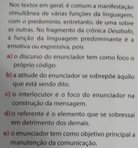 Nos textos em geral, é comum a manifestação
simultânea de várias funçoes da linguagem,
com o predominio , entretanto, de uma sobre
as outras. No fragmento da crônica Desabafo,
a função da linguagem predominante é a
emotiva ou expressiva, pois
a) o discurso do enunciador tem como foco o
próprio código.
b) a atitude do enunciador se sobrepōe aquilo
que está sendo dito.
c) o interlocutor é o foco do enunciador na
construção da mensagem.
d) o referente é o elemento que se sobressai
em detrimento dos demais.
e) o enunciador tem como objetivo principal a
manutenção da comunicação.