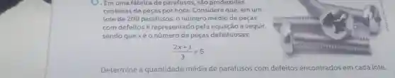 O. Em uma fábrica de parafusos, são produzidas
centenas de peças por hora. Considere que, em um
lote de 200 parafusos onúmero médio de peças
com defeitosé representado pela equação a seguir,
sendo que xéo número de peças defeituosas:
(2x+1)/(3)=5
Determine a quantidade média de parafusos com defeitos encontrados em cada lote.