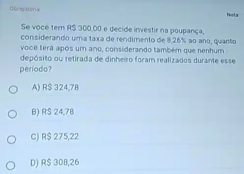 Obrigatoria
Se vocé tem R 300,00
e decide investir na poupança,
considerando uma taxa de rendimento de 8,26%  ao ano, quanto
você terá após um ano, considerando tambèm que nenhum
depósito ou retirada de dinheiro foram realizados durante esse
periodo?
A) R 324,78
B) R 24,78
C) R 275,22
D) R 308,26
Nota: