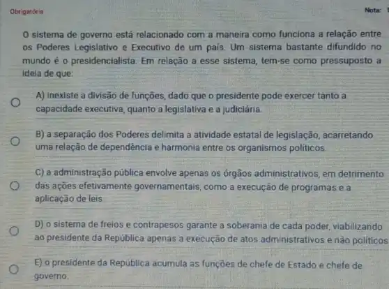 Obrigatória
0 sistema de governo está relacionado com a maneira como funciona a relação entre
os Poderes Legislativo e Executivo de um pais. Um sistema bastante difundido no
mundo é o presidencialista. Em relação a esse sistema, tem-se como pressuposto a
ideia de que:
A) inexiste a divisão de funçōes, dado que o presidente pode exercer tanto a
capacidade executiva quanto a legislativa e a judiciária.
B) a separação dos Poderes delimita a atividade estatal de legislação , acarretando
uma relação de dependência e harmonia entre os organismos politicos
C) a administração pública envolve apenas os órgãos administrativos, em detrimento
das ações efetivamente governamentais, como a execução de programas e a
aplicação de leis.
i
D) o sistema de freios e contrapesos garante a soberania de cada poder viabilizando
ao presidente da República apenas a execução de atos administrativos e não politicos
E) o presidente da República acumula as funções de chefe de Estado e chefe de
governo.
Nota: 1