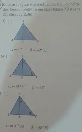 ) Observe as figuras e as medidas dos ângulos indica-
dos. Depois,identifique em quais figuras overline (AD) é uma
das alturas do Delta ABC
a) ()
alpha =40^circ  beta =49^circ 30'
b)
alpha =38^circ 30' beta =51^circ 
alpha =41^circ 30' beta =48^circ 30'