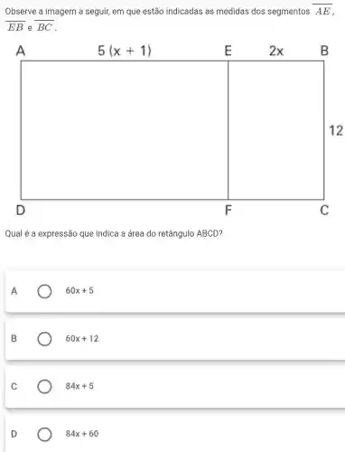 Observe a imagem a seguir, em que estão indicadas as medidas dos segmentos overline (AE)
EB e overline (BC)
A	5(x+1)	E	2x	B
square  12
D	F	C
Qual é a expressão que indica a área do retângulo ABCD?
A	60x+5
B	60x+12
C	84x+5
D	84x+60