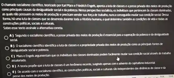 Ochamado socialismo cientifico teorizado por Karl Marxe Friedrich Engels,aponta a luta de classes e a posse privada dos meios de produção
como principais causas da desigualdade social eda pobreza. Nessa perspectiva socialista, os individuos que pertencem às classes dominadas,
as quais não possuem os meios de produção e precisam vender sua forcade trabalho, nunca conseguirão mudar sua condição social.Dessa
forma, há uma luta de classes que se desenrola durante toda a História humana,a qual determina também as condições de vida e todas as
construçōes politicas, sociais e culturals.
Sobre esse texto assinale a alternativa correta.
A) Segundo o socialismo científico, a posse privada dos melos de produção éessencial para a superação da pobrezae da desigualdade
social.
B) 0 socialismo cientifico identifica a luta de classes e a propriedade privada dos melos de produção como as principals fontes de
desigualdade social e pobreza.
C) Marxe Engels argumentam que os individuos das classes dominadas podem facilmente mudar sua condição social através do trabalho
assalariado.
D) A teoria propōe que a luta de classes é um fenômeno recente , surgindo apenas com o advento do capitalismo industrial.
E) De acordo com o socialismo cientifico, as construções politicas, sociais e culturais são independentes das dinâmicas de classe e da
posse dos meios de produção.