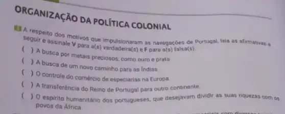 ORGANIZAçãO DA POLITICA COLONIAL
A respeito dos motivos que impulsionaram as navegações de Portugal, leia as afirmativas a
seguir e assinale V para a(s) verdadeira(s) eF para a(s) falsa(s).
()
A busca por metais preciosos, como ouro e prata.
()
A busca de um novo caminho para as Indias
()
controle do comércio de especiarias na Europa.
()
A transferência do Reino de Portugal para outro continente.
() espirito humanitário dos portugueses, que desejavam dividir as suas riquezas com os
povos da África