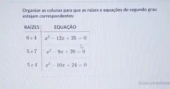 Organize as colunas para que as raízes e equações do segundo grau estejam correspondentes:

RAÍZES & EQUACÃO 
 6 e 4 & x^2-12 x+35=0 
5 e 7 & x^2-9 x+20=0 
5 e 4 & x^2-10 x+24=0