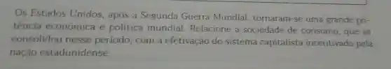 Os Estados Unidos , após a Segunda Guerra Mundial tornaram -se uma grande po-
tência economica e política mundial . Relacione sociedade de consumo , que se
consolidou nesse periodo ,com a efetivação do sistema capitalista incentivado pela
nação estadunidense.