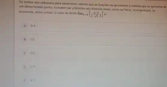 Os limites são utilizados para determinar valores que as funções se aproximam à medida que se aproxima de
um determinado ponto, e podem ser utilizados em diversas áreas, como na fisica, na engenharia, na
economia, entre outras. 0 valor do limite
lim _(xarrow 4)[(x-4)/(x-sqrt (x)-2)] é:
A 3/4
B 1/2
C 1/5
D 2/5
E 4/3