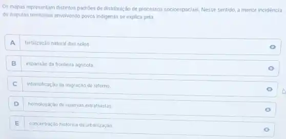 Os mapas representam distintos padroes de distribuição de processos socioespaciais. Nesse sentido, a menor incidência
de disputas territoriais envolvendo povos indigenas se explica pela
A . fertilização natural dos solos.
B expansão da fronteira agricola
C intensificação da migração de retorno
D homologação de reservas extrativistas
E . concentração historica da urbanização